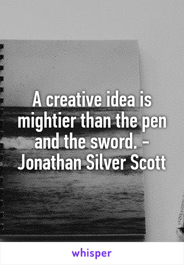 A creative idea is mightier than the pen and the sword. - Jonathan Silver Scott