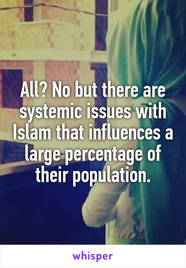 All? No but there are systemic issues with Islam that influences a large percentage of their population.