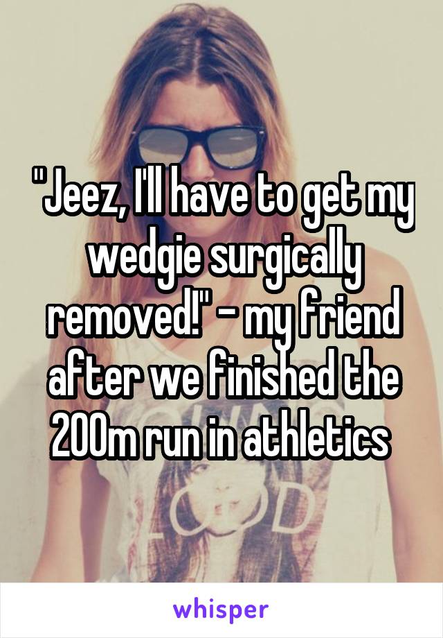 "Jeez, I'll have to get my wedgie surgically removed!" - my friend after we finished the 200m run in athletics 