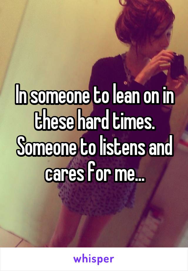 In someone to lean on in these hard times. Someone to listens and cares for me...