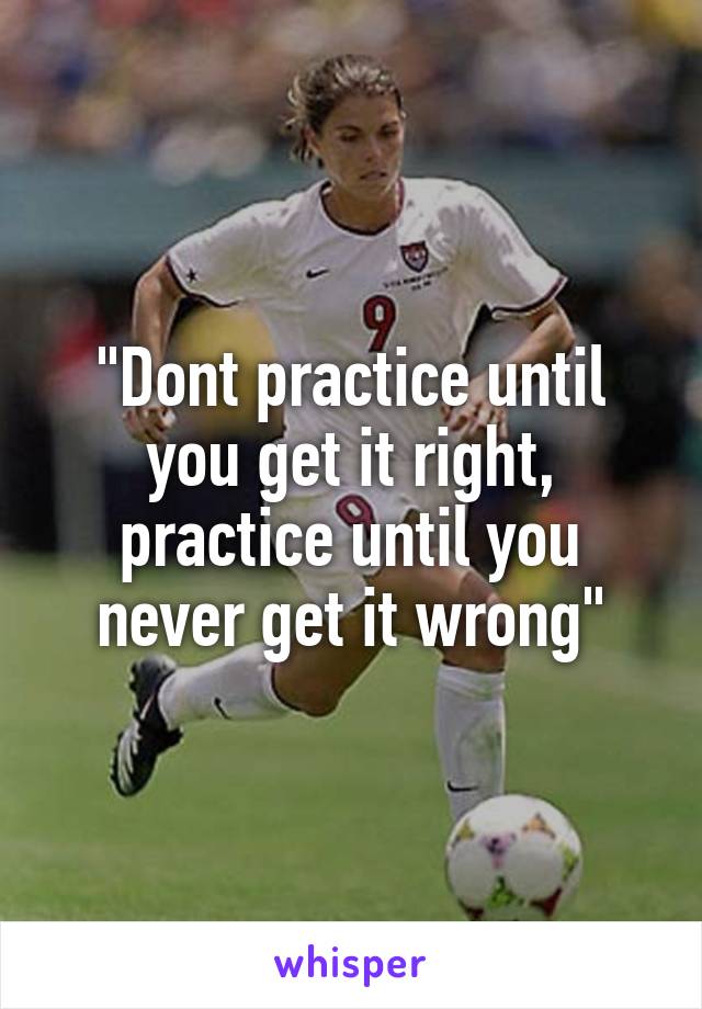 "Dont practice until you get it right, practice until you never get it wrong"