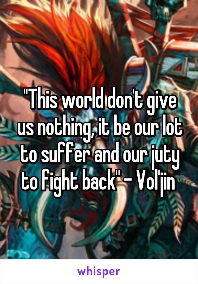 "This world don't give us nothing, it be our lot to suffer and our juty to fight back" - Vol'jin 