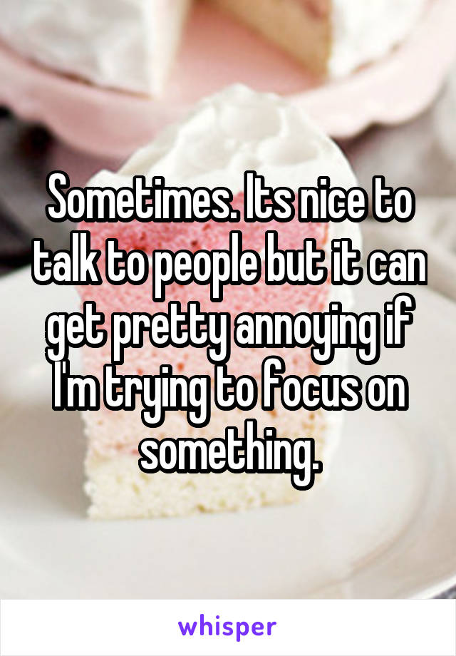 Sometimes. Its nice to talk to people but it can get pretty annoying if I'm trying to focus on something.