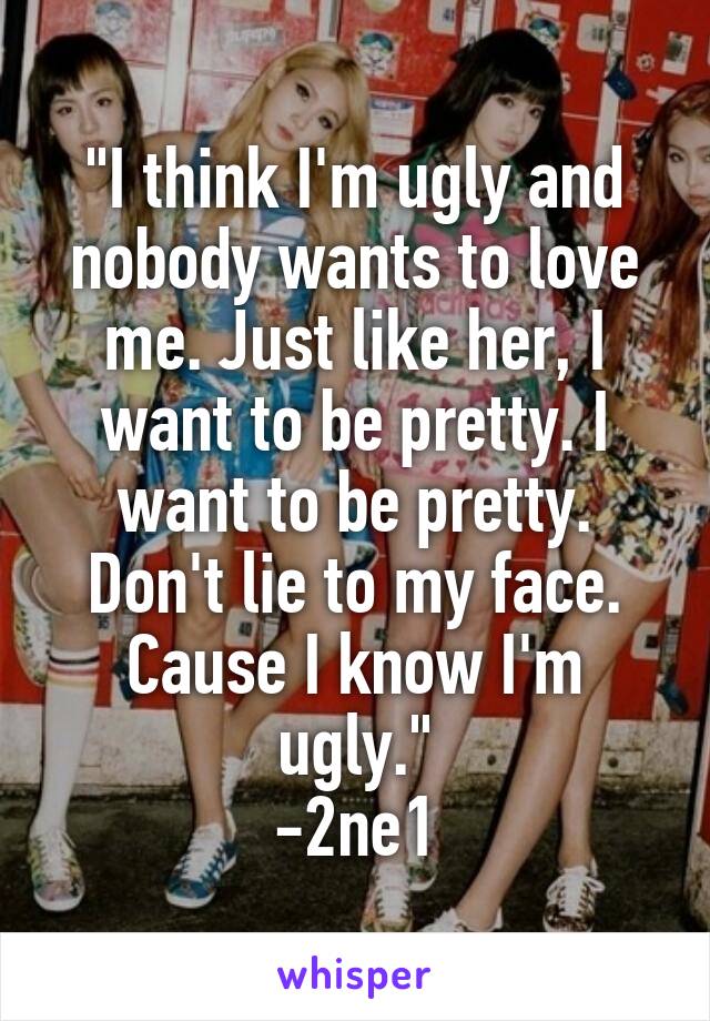 "I think I'm ugly and nobody wants to love me. Just like her, I want to be pretty. I want to be pretty. Don't lie to my face. Cause I know I'm ugly."
-2ne1