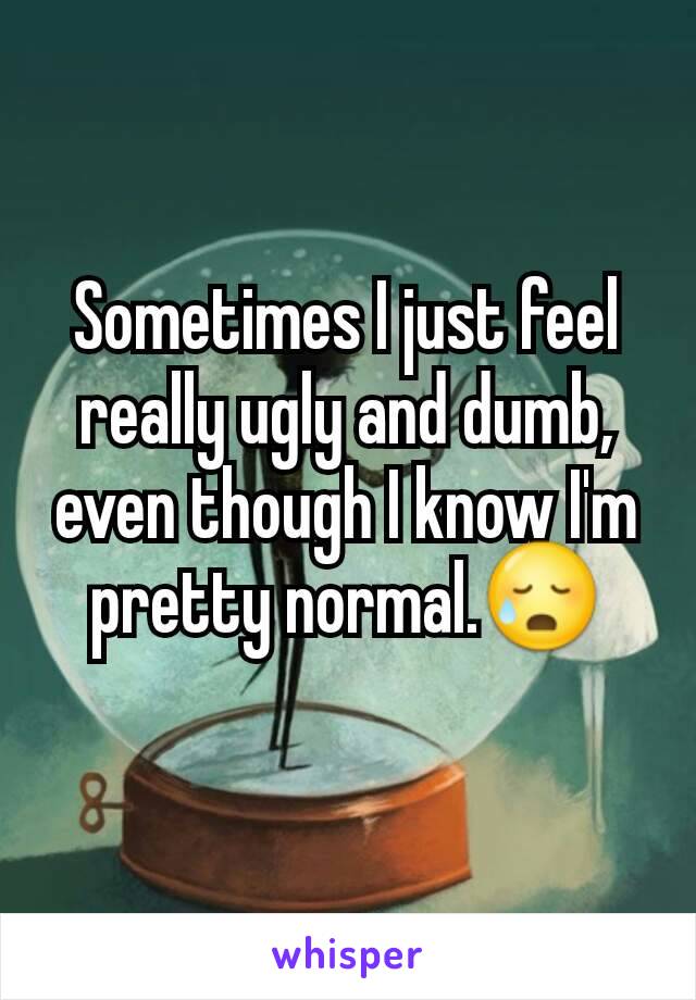 Sometimes I just feel really ugly and dumb, even though I know I'm pretty normal.😥