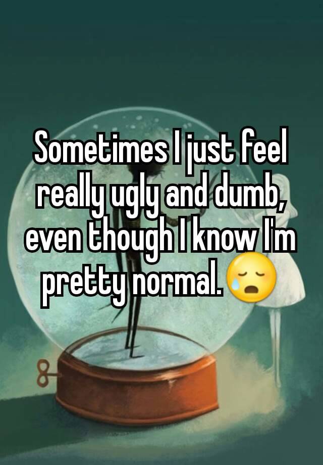 Sometimes I just feel really ugly and dumb, even though I know I'm pretty normal.😥