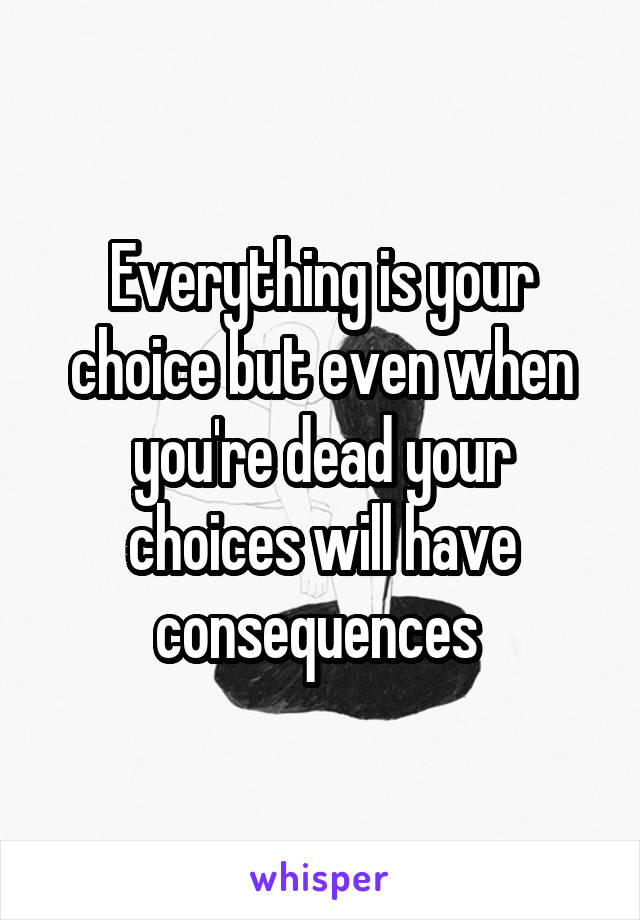 Everything is your choice but even when you're dead your choices will have consequences 
