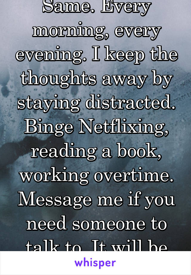 Same. Every morning, every evening. I keep the thoughts away by staying distracted. Binge Netflixing, reading a book, working overtime. Message me if you need someone to talk to. It will be okay.