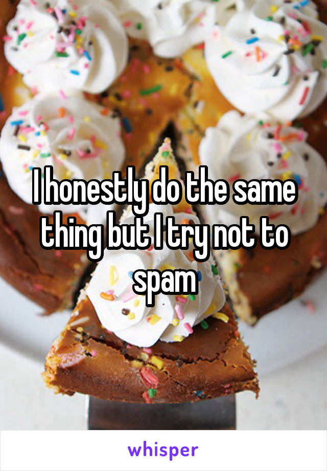 I honestly do the same thing but I try not to spam