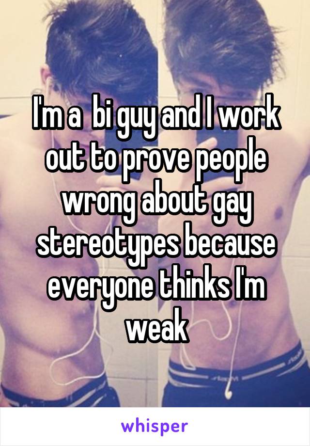 I'm a  bi guy and I work out to prove people wrong about gay stereotypes because everyone thinks I'm weak