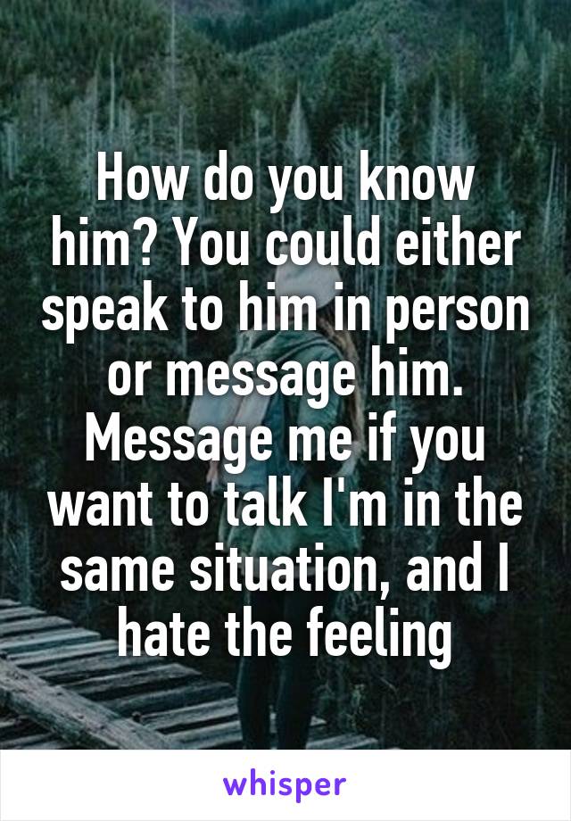 How do you know him? You could either speak to him in person or message him. Message me if you want to talk I'm in the same situation, and I hate the feeling