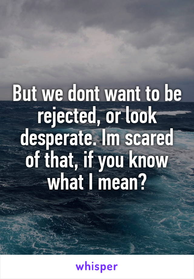 But we dont want to be rejected, or look desperate. Im scared of that, if you know what I mean?