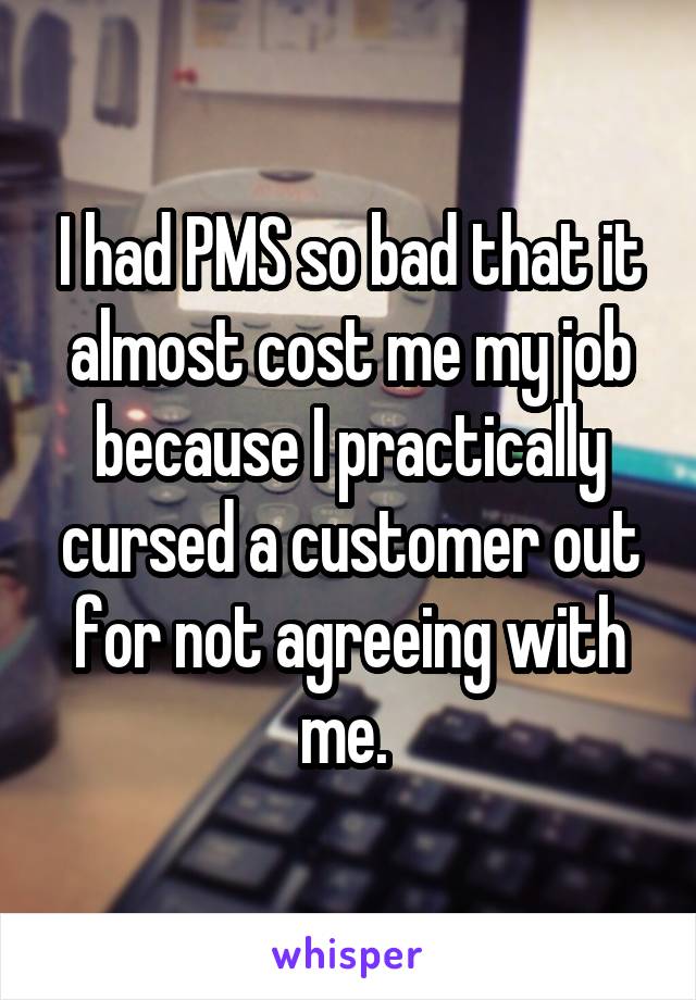 I had PMS so bad that it almost cost me my job because I practically cursed a customer out for not agreeing with me. 