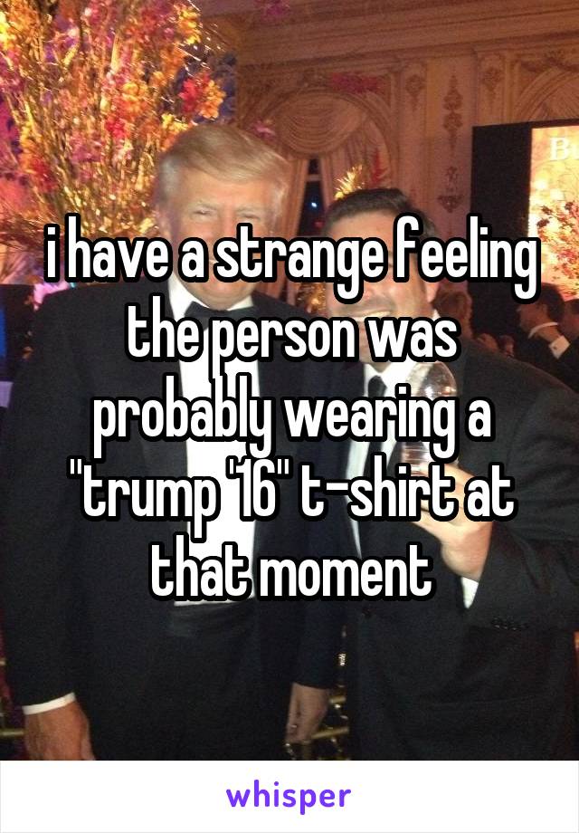 i have a strange feeling the person was probably wearing a "trump '16" t-shirt at that moment