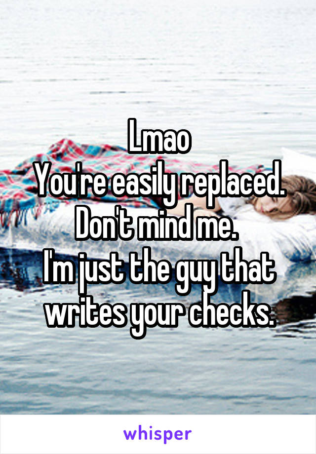 Lmao
You're easily replaced.
Don't mind me. 
I'm just the guy that writes your checks.