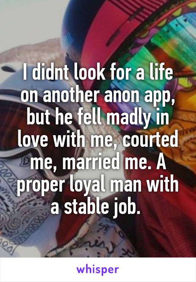 I didnt look for a life on another anon app, but he fell madly in love with me, courted me, married me. A proper loyal man with a stable job. 