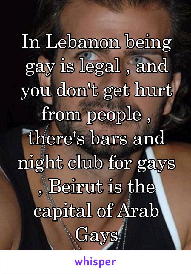 In Lebanon being gay is legal , and you don't get hurt from people , there's bars and night club for gays , Beirut is the capital of Arab Gays