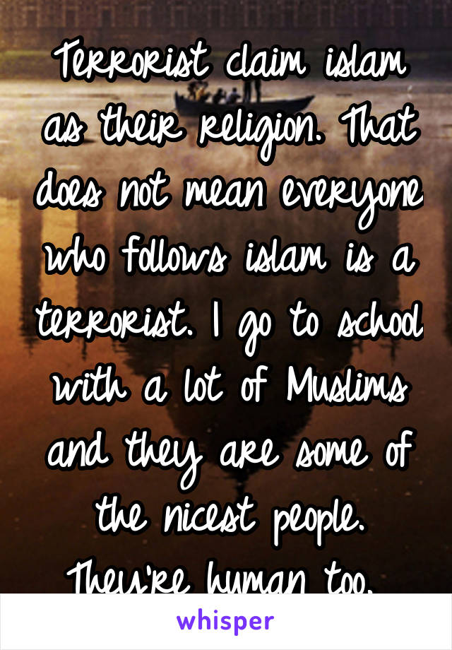 Terrorist claim islam as their religion. That does not mean everyone who follows islam is a terrorist. I go to school with a lot of Muslims and they are some of the nicest people. They're human too. 