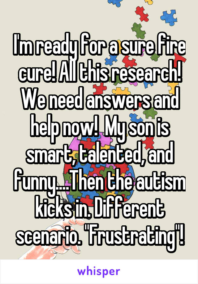 I'm ready for a sure fire cure! All this research! We need answers and help now!  My son is smart, talented, and funny....Then the autism kicks in. Different scenario. "Frustrating"!