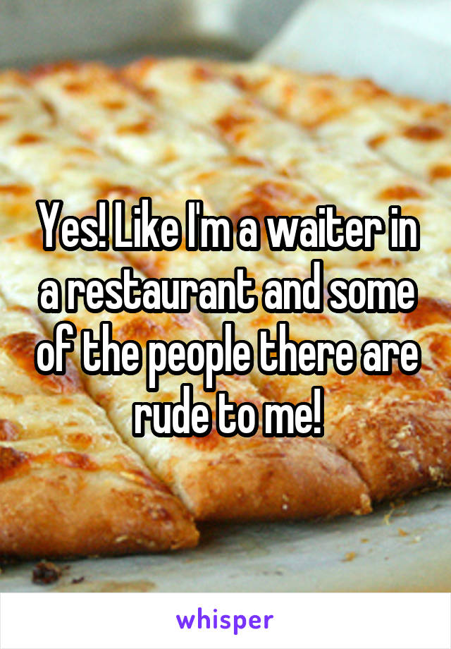 Yes! Like I'm a waiter in a restaurant and some of the people there are rude to me!