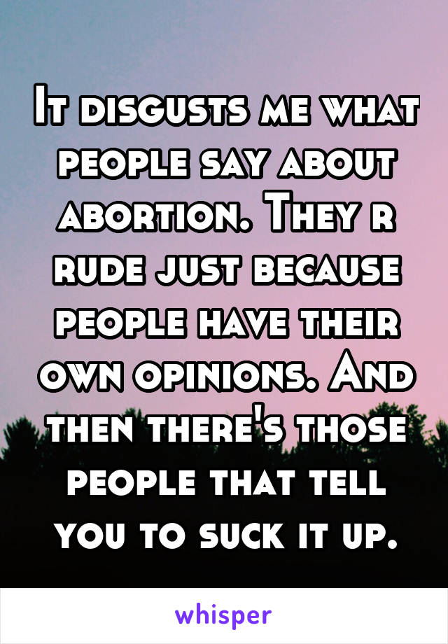 It disgusts me what people say about abortion. They r rude just because people have their own opinions. And then there's those people that tell you to suck it up.