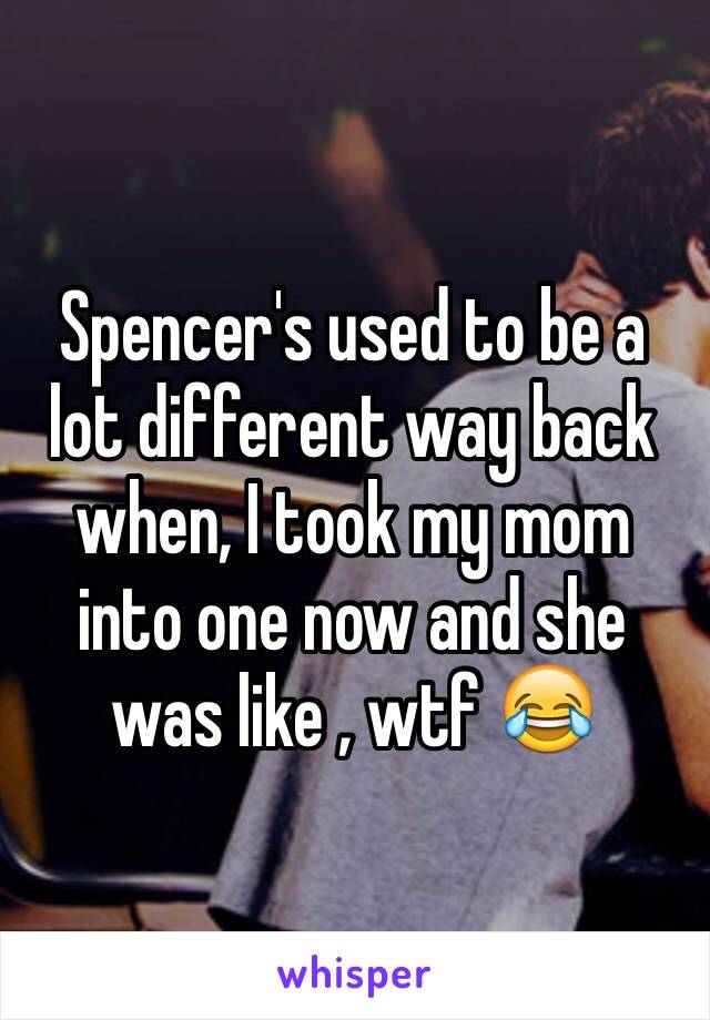 Spencer's used to be a lot different way back when, I took my mom into one now and she was like , wtf 😂