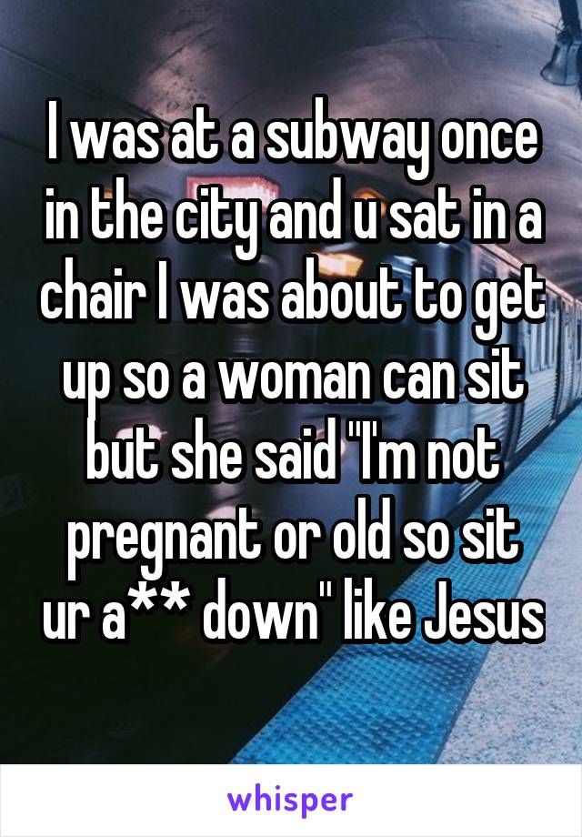 I was at a subway once in the city and u sat in a chair I was about to get up so a woman can sit but she said "I'm not pregnant or old so sit ur a** down" like Jesus 