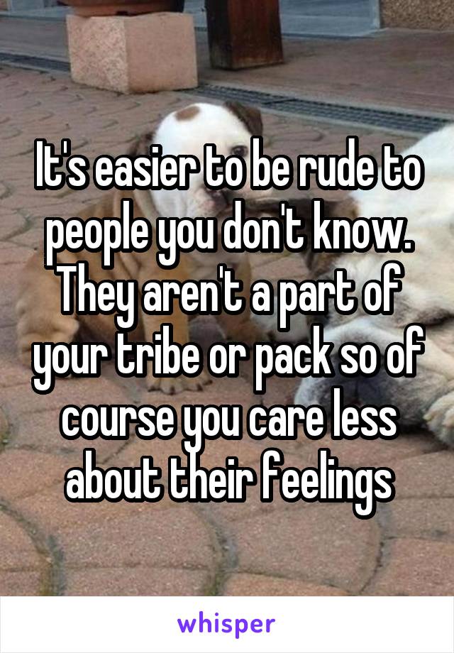 It's easier to be rude to people you don't know. They aren't a part of your tribe or pack so of course you care less about their feelings