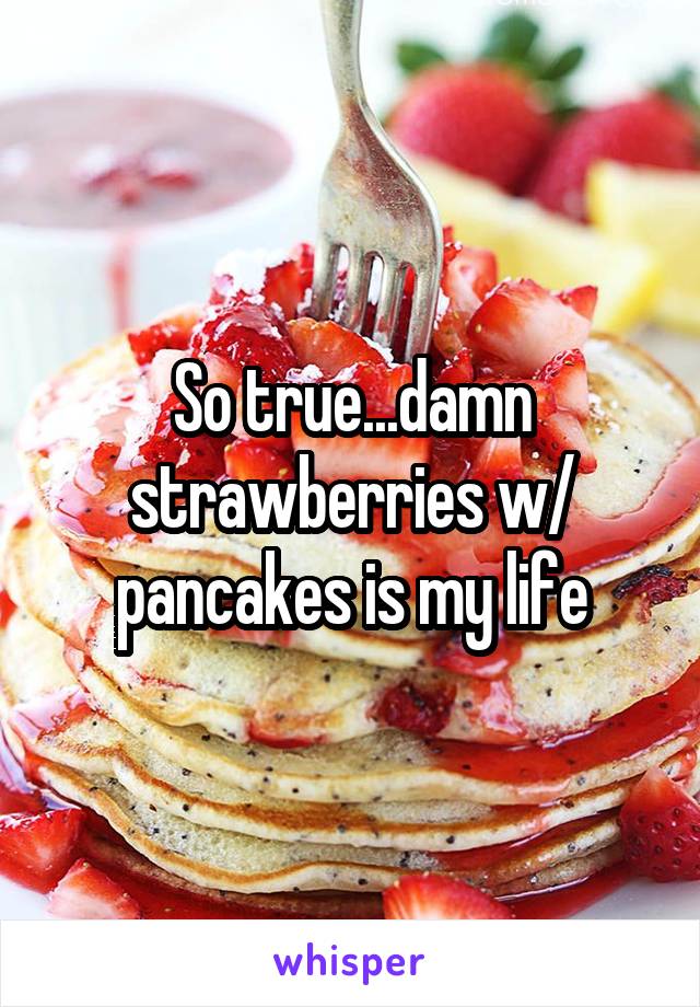 So true...damn strawberries w/ pancakes is my life