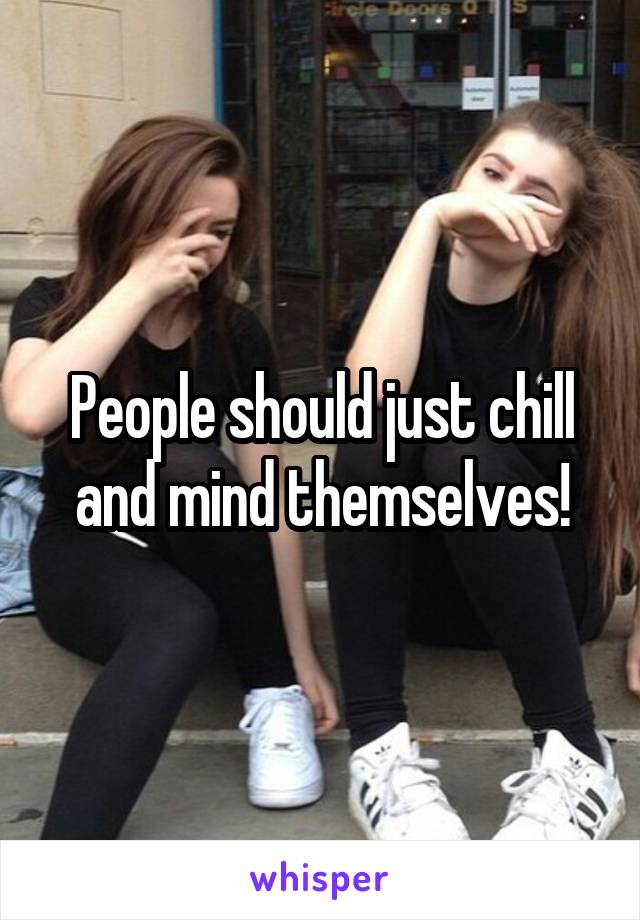 People should just chill and mind themselves!