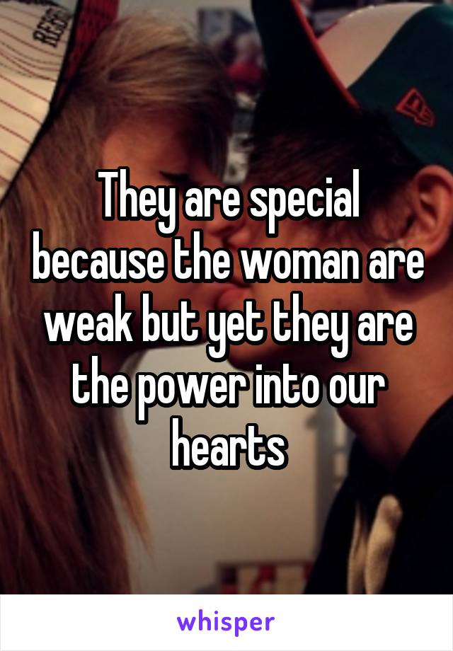 They are special because the woman are weak but yet they are the power into our hearts