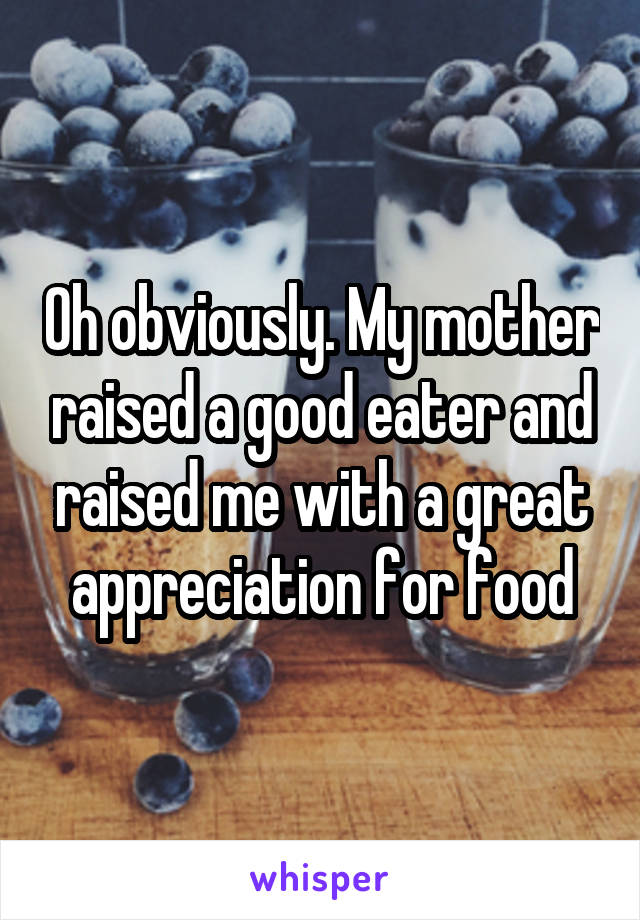 Oh obviously. My mother raised a good eater and raised me with a great appreciation for food