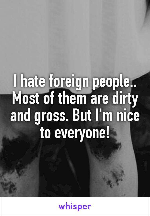 I hate foreign people.. Most of them are dirty and gross. But I'm nice to everyone!