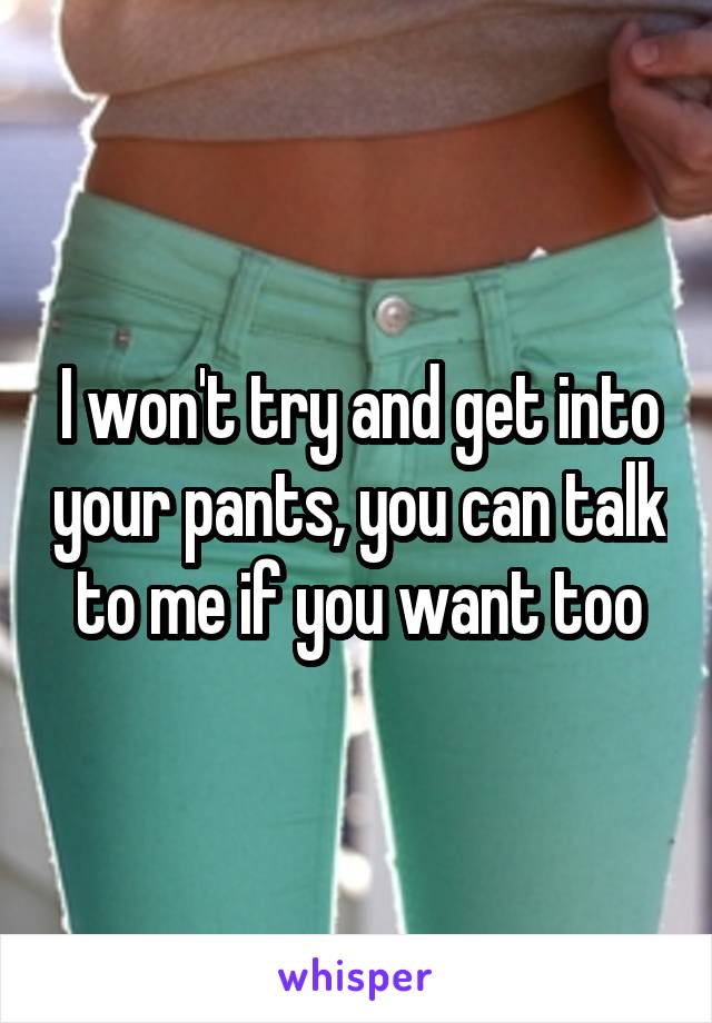 I won't try and get into your pants, you can talk to me if you want too
