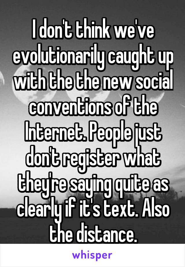 I don't think we've evolutionarily caught up with the the new social conventions of the Internet. People just don't register what they're saying quite as clearly if it's text. Also the distance.