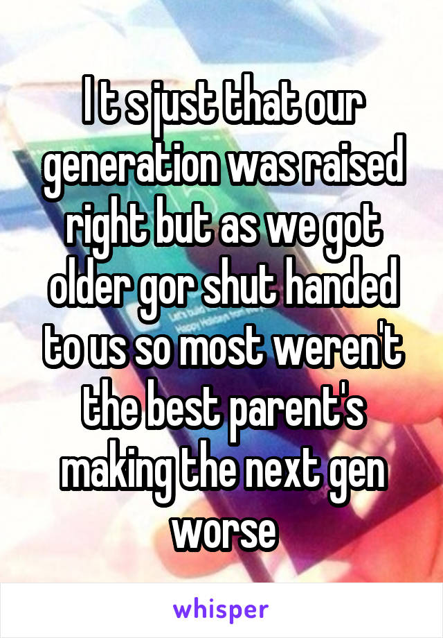 I t s just that our generation was raised right but as we got older gor shut handed to us so most weren't the best parent's making the next gen worse