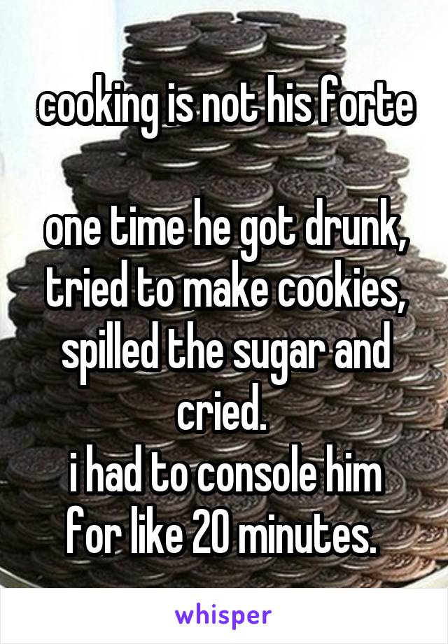 cooking is not his forte

one time he got drunk, tried to make cookies, spilled the sugar and cried. 
i had to console him for like 20 minutes. 