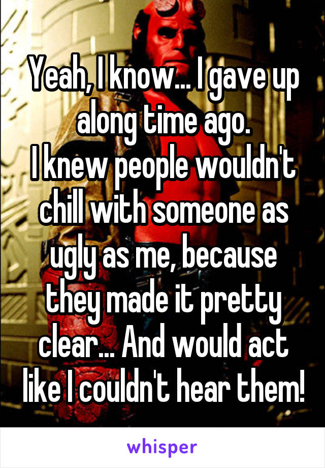 Yeah, I know... I gave up along time ago.
I knew people wouldn't chill with someone as ugly as me, because they made it pretty clear... And would act like I couldn't hear them!