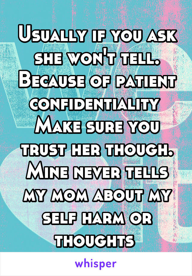 Usually if you ask she won't tell. Because of patient confidentiality 
Make sure you trust her though. Mine never tells my mom about my self harm or thoughts 