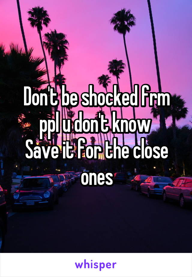 Don't be shocked frm ppl u don't know 
Save it for the close ones