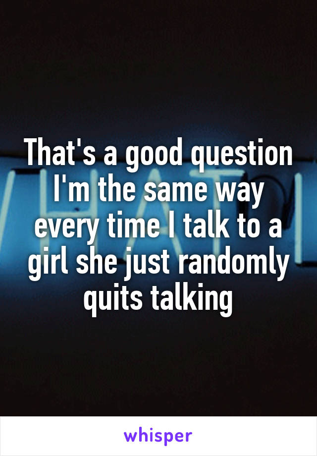That's a good question I'm the same way every time I talk to a girl she just randomly quits talking