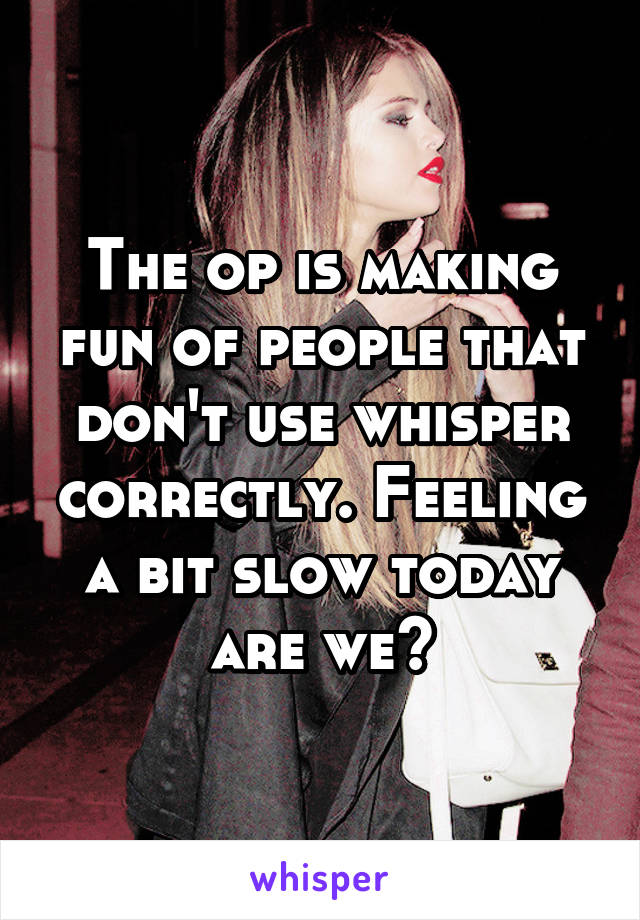 The op is making fun of people that don't use whisper correctly. Feeling a bit slow today are we?