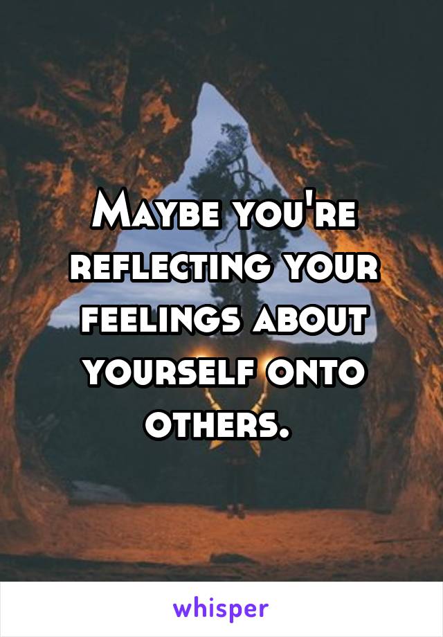 Maybe you're reflecting your feelings about yourself onto others. 