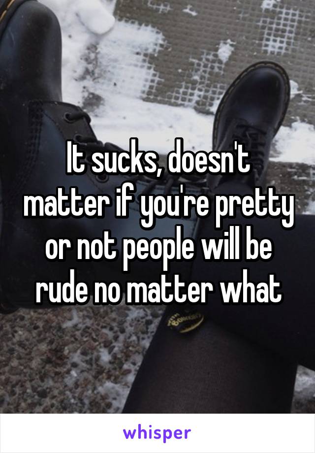 It sucks, doesn't matter if you're pretty or not people will be rude no matter what