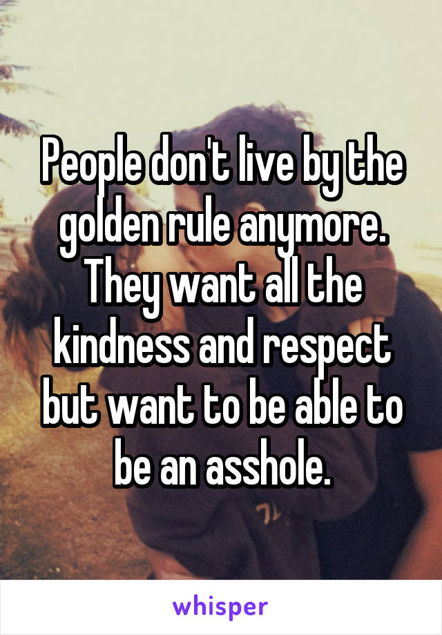 People don't live by the golden rule anymore. They want all the kindness and respect but want to be able to be an asshole.