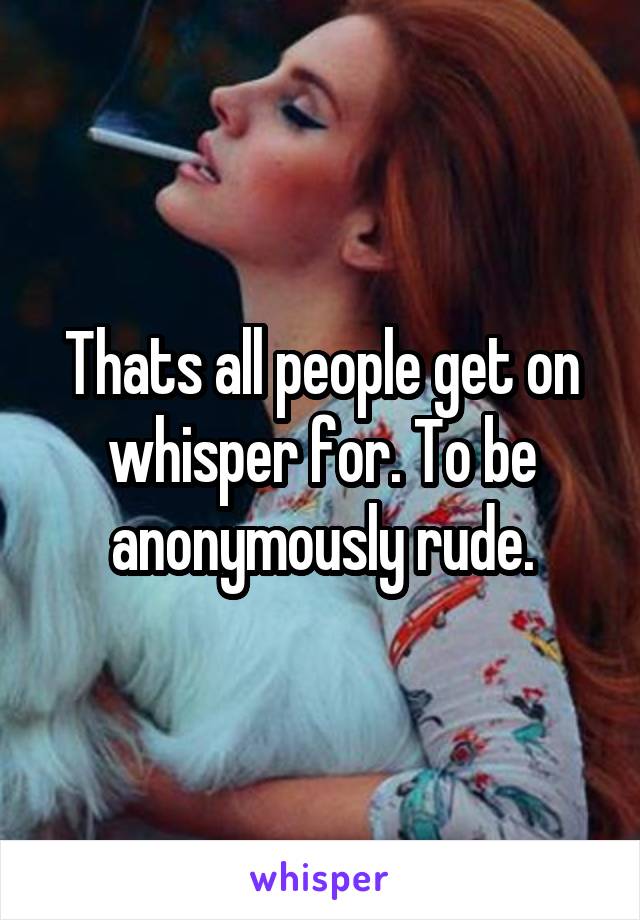 Thats all people get on whisper for. To be anonymously rude.