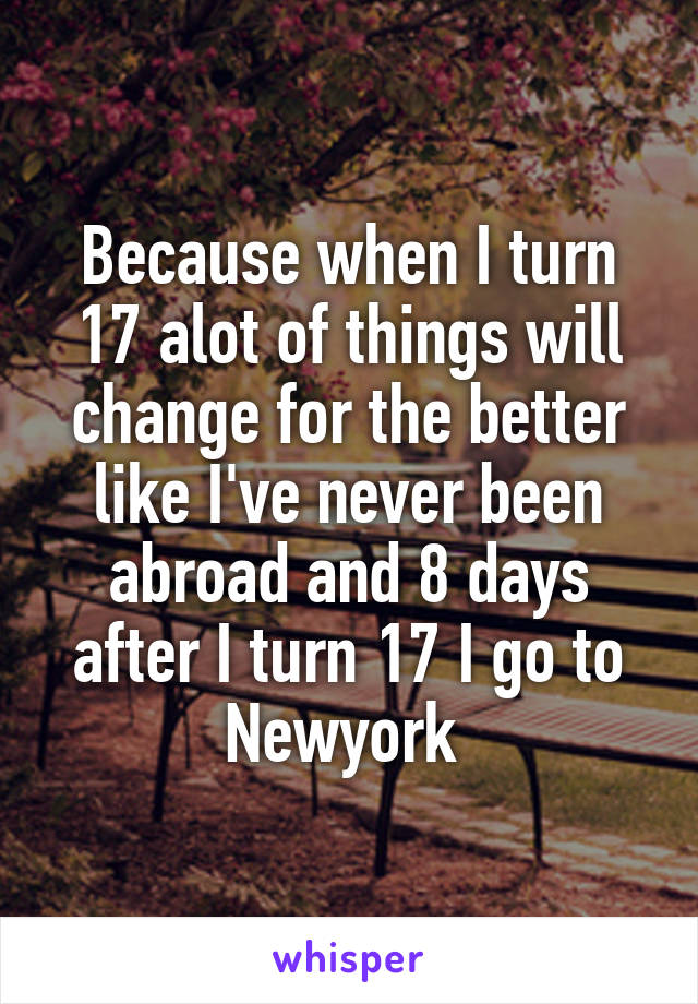 Because when I turn 17 alot of things will change for the better like I've never been abroad and 8 days after I turn 17 I go to Newyork 