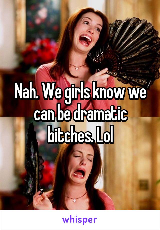 Nah. We girls know we can be dramatic bitches. Lol