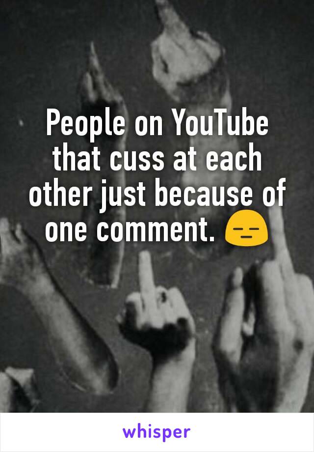 People on YouTube that cuss at each other just because of one comment. 😑