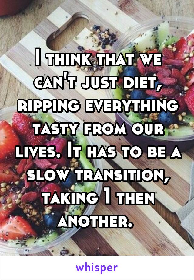 I think that we can't just diet, ripping everything tasty from our lives. It has to be a slow transition, taking 1 then another. 